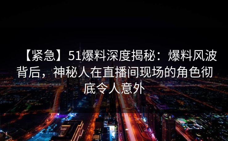 【紧急】51爆料深度揭秘：爆料风波背后，神秘人在直播间现场的角色彻底令人意外
