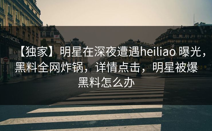 【独家】明星在深夜遭遇heiliao 曝光,黑料全网炸锅,详情点击,明星被爆黑料怎么办 【独家】明星在深夜遭遇heiliao 曝光,黑料全网炸锅,详情点击,明星被爆黑料怎么办