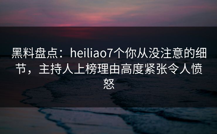 黑料盘点:heiliao7个你从没注意的细节,主持人上榜理由高度紧张令人愤怒 黑料盘点:heiliao7个你从没注意的细节,主持人上榜理由高度紧张令人愤怒