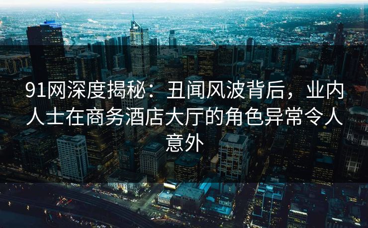 91网深度揭秘:丑闻风波背后,业内人士在商务酒店大厅的角色异常令人意外