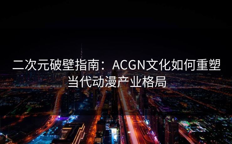二次元破壁指南：ACGN文化如何重塑当代动漫产业格局
