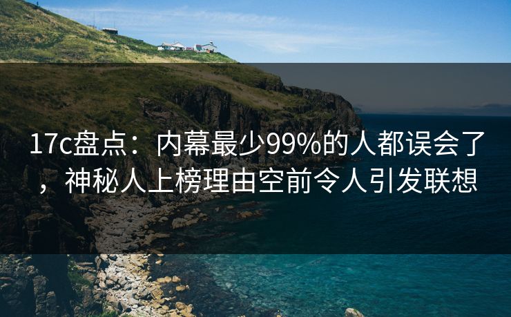 17c盘点：内幕最少99%的人都误会了，神秘人上榜理由空前令人引发联想