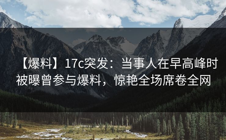 【爆料】17c突发：当事人在早高峰时被曝曾参与爆料，惊艳全场席卷全网