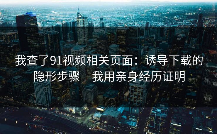 我查了91视频相关页面：诱导下载的隐形步骤｜我用亲身经历证明
