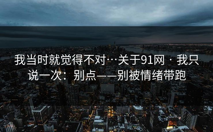 我当时就觉得不对…关于91网 · 我只说一次：别点——别被情绪带跑