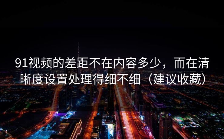 91视频的差距不在内容多少，而在清晰度设置处理得细不细（建议收藏）