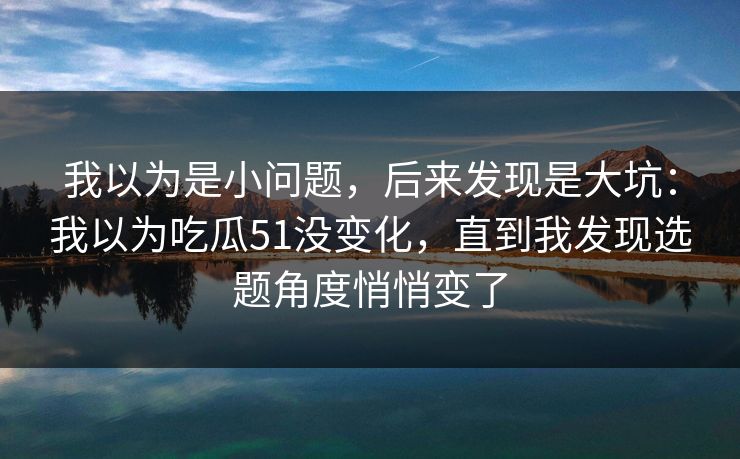 我以为是小问题,后来发现是大坑:我以为吃瓜51没变化,直到我发现选题角度悄悄变了 我以为是小问题,后来发现是大坑:我以为吃瓜51没变化,直到我发现选题角度悄悄变了