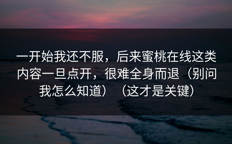 一开始我还不服，后来蜜桃在线这类内容一旦点开，很难全身而退（别问我怎么知道）（这才是关键）