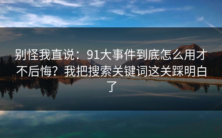 别怪我直说：91大事件到底怎么用才不后悔？我把搜索关键词这关踩明白了