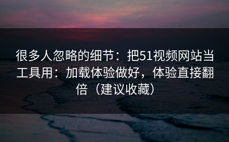 很多人忽略的细节：把51视频网站当工具用：加载体验做好，体验直接翻倍（建议收藏）