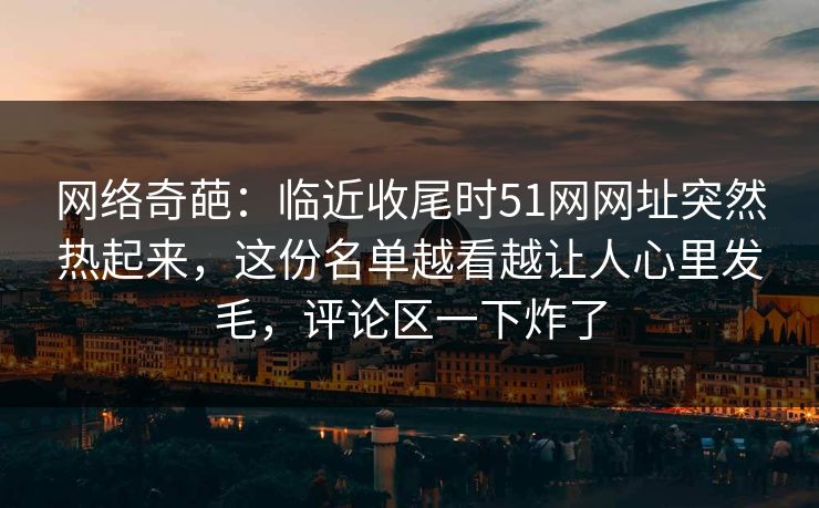 网络奇葩：临近收尾时51网网址突然热起来，这份名单越看越让人心里发毛，评论区一下炸了