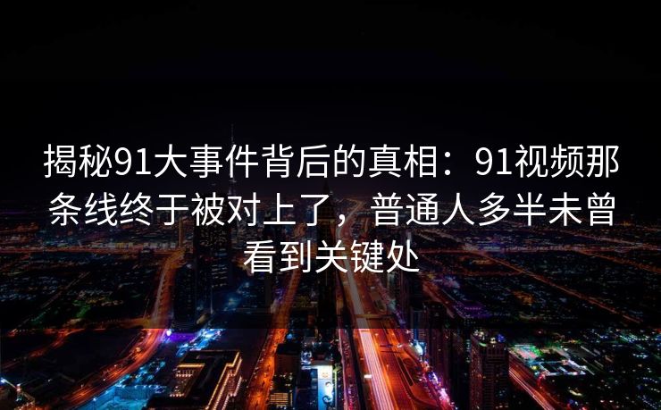 揭秘91大事件背后的真相：91视频那条线终于被对上了，普通人多半未曾看到关键处